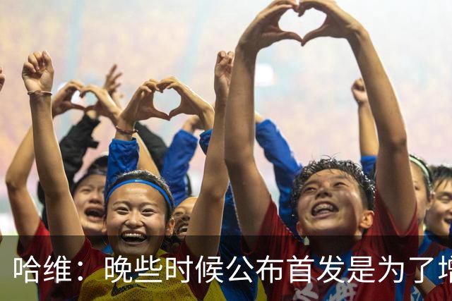 哈维：晚些时候公布首发是为了增强专注，体现我的执教风格
