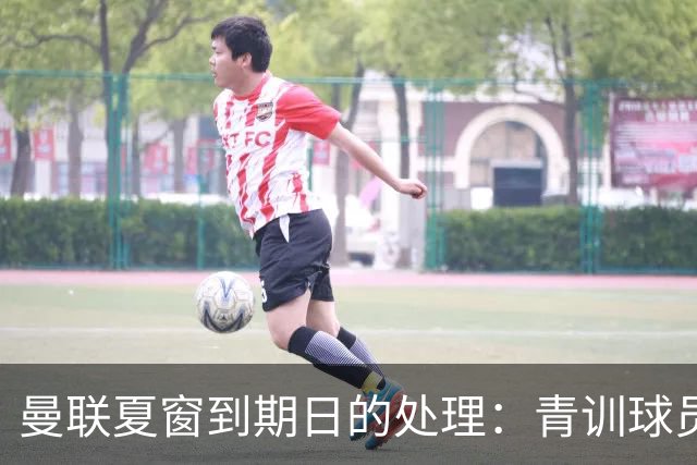 曼联夏窗到期日的处理：青训球员变动与大牌留队